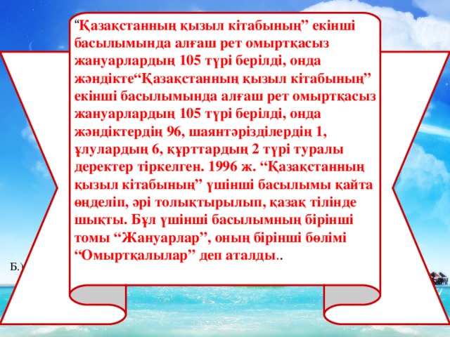 “ Қазақстанның қызыл кітабының” екінші басылымында алғаш рет омыртқасыз жануарлардың 105 түрі берілді, онда жәндікте“Қазақстанның қызыл кітабының” екінші басылымында алғаш рет омыртқасыз жануарлардың 105 түрі берілді, онда жәндіктердің 96, шаянтәрізділердің 1, ұлулардың 6, құрттардың 2 түрі туралы деректер тіркелген. 1996 ж. “Қазақстанның қызыл кітабының” үшінші басылымы қайта өңделіп, әрі толықтырылып, қазақ тілінде шықты. Бұл үшінші басылымның бірінші томы “Жануарлар”, оның бірінші бөлімі “Омыртқалылар” деп аталды . . Б .) Тері тесігі арқылы В .) Зәршығару мүшесі арқылы