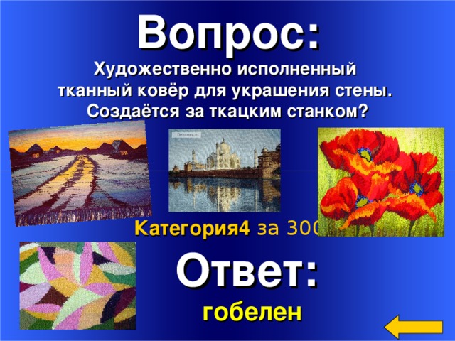 Вопрос: Художественно исполненный тканный ковёр для украшения стены. Создаётся за ткацким станком?   Ответ:  гобелен Категория4  за 300 Welcome to Power Jeopardy   © Don Link, Indian Creek School, 2004 You can easily customize this template to create your own Jeopardy game. Simply follow the step-by-step instructions that appear on Slides 1-3. 2