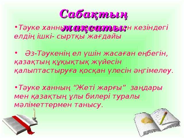 Сабақтың мақсаты: Тәуке ханның, хандық құрған кезіндегі елдің ішкі- сыртқы жағдайы   Әз-Тәукенің ел үшін жасаған еңбегін, қазақтың құқықтық жүйесін қалыптастыруға қосқан үлесін әңгімелеу.  Тәуке ханның “Жеті жарғы” заңдары мен қазақтың ұлы билері туралы мәліметтермен танысу.