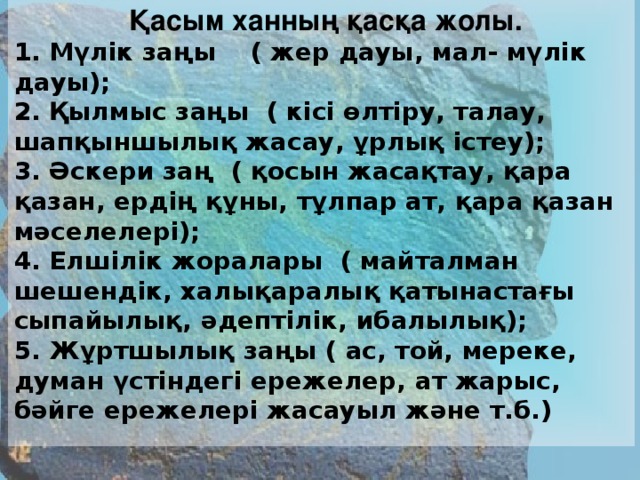 Қасым ханның қасқа жолы. 1. Мүлік заңы ( жер дауы, мал- мүлік дауы); 2. Қылмыс заңы ( кісі өлтіру, талау, шапқыншылық жасау, ұрлық істеу); 3. Әскери заң ( қосын жасақтау, қара қазан, ердің құны, тұлпар ат, қара қазан мәселелері); 4. Елшілік жоралары ( майталман шешендік, халықаралық қатынастағы сыпайылық, әдептілік, ибалылық); 5. Жұртшылық заңы ( ас, той, мереке, думан үстіндегі ережелер, ат жарыс, бәйге ережелері жасауыл және т.б.)