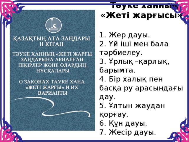 Тәуке ханның «Жеті жарғысы»  1. Жер дауы. 2. Үй іші мен бала тәрбиелеу. 3. Ұрлық –қарлық, барымта. 4. Бір халық пен басқа ру арасындағы дау. 5. Ұлтын жаудан қорғау. 6. Құн дауы. 7. Жесір дауы.