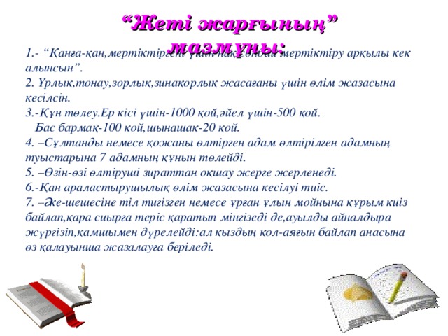 “ Жеті жарғының” мазмұны: 1.- “Қанға-қан,мертіктіргені үшін нақ сондай мертіктіру арқылы кек алынсын”. 2. Ұрлық,тонау,зорлық,зинақорлық жасағаны үшін өлім жазасына кесілсін. 3.-Құн төлеу.Ер кісі үшін-1000 қой,әйел үшін-500 қой.  Бас бармақ-100 қой,шынашақ-20 қой. 4. –Сұлтанды немесе қожаны өлтірген адам өлтірілген адамның туыстарына 7 адамның құнын төлейді. 5. –Өзін-өзі өлтіруші зираттан оқшау жерге жерленеді. 6.-Қан араластырушылық өлім жазасына кесілуі тиіс. 7 . –Әке-шешесіне тіл тигізген немесе ұрған ұлын мойнына құрым киіз байлап,қара сиырға теріс қаратып мінгізеді де,ауылды айналдыра жүргізіп,қамшымен дүрелейді:ал қыздың қол-аяғын байлап анасына өз қалауынша жазалауға беріледі.