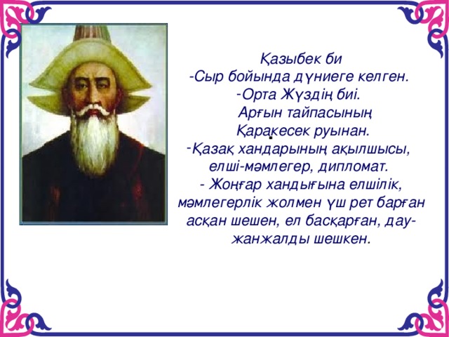 . Қазыбек би -Сыр бойында дүниеге келген. Орта Жүздің биі.  Арғын тайпасының  Қаракесек руынан. Қазақ хандарының ақылшысы, елші-мәмлегер, дипломат. - Жоңғар хандығына елшілік, мәмлегерлік жолмен үш рет барған асқан шешен, ел басқарған, дау-жанжалды шешкен .