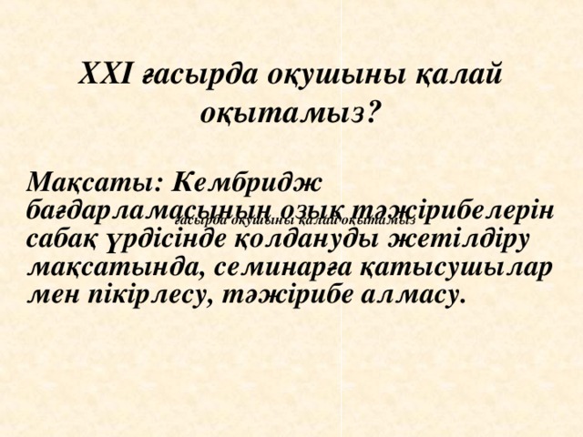 XXI ғасырда оқушыны қалай оқытамыз? Мақсаты: Кембридж бағдарламасының озық тәжірибелерін сабақ үрдісінде қолдануды жетілдіру мақсатында, семинарға қатысушылар мен пікірлесу, тәжірибе алмасу.  ғасырда оқушыны қалай оқытамыз