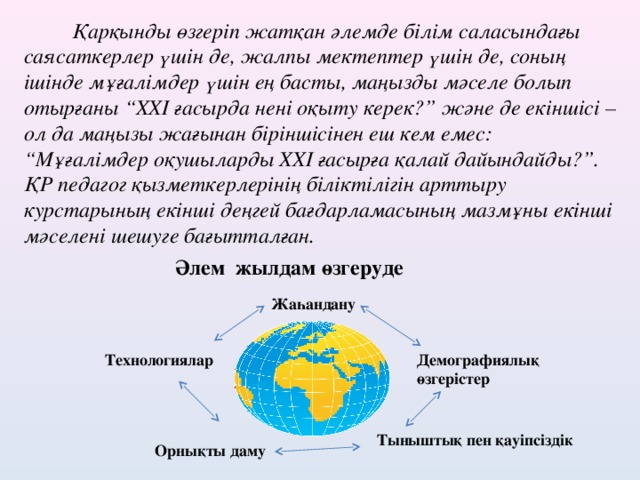 Қарқынды өзгеріп жатқан әлемде білім саласындағы саясаткерлер үшін де, жалпы мектептер үшін де, соның ішінде мұғалімдер үшін ең басты, маңызды мәселе болып отырғаны “ XXI ғасырда нені оқыту керек?” және де екіншісі – ол да маңызы жағынан біріншісінен еш кем емес: “Мұғалімдер оқушыларды XXI ғасырға қалай дайындайды?”. ҚР педагог қызметкерлерінің біліктілігін арттыру курстарының екінші деңгей бағдарламасының мазмұны екінші мәселені шешуге бағытталған. Әлем жылдам өзгеруде Жаһандану Технологиялар Демографиялық өзгерістер Тыныштық пен қауіпсіздік Орнықты даму