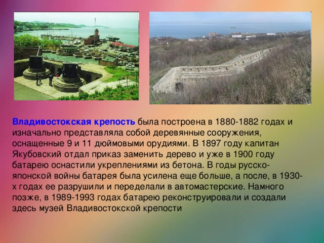 Владивостокская крепость была построена в 1880-1882 годах и изначально представляла собой деревянные сооружения, оснащенные 9 и 11 дюймовыми орудиями. В 1897 году капитан Якубовский отдал приказ заменить дерево и уже в 1900 году батарею оснастили укреплениями из бетона. В годы русско-японской войны батарея была усилена еще больше, а после, в 1930-х годах ее разрушили и переделали в автомастерские. Намного позже, в 1989-1993 годах батарею реконструировали и создали здесь музей Владивостокской крепости
