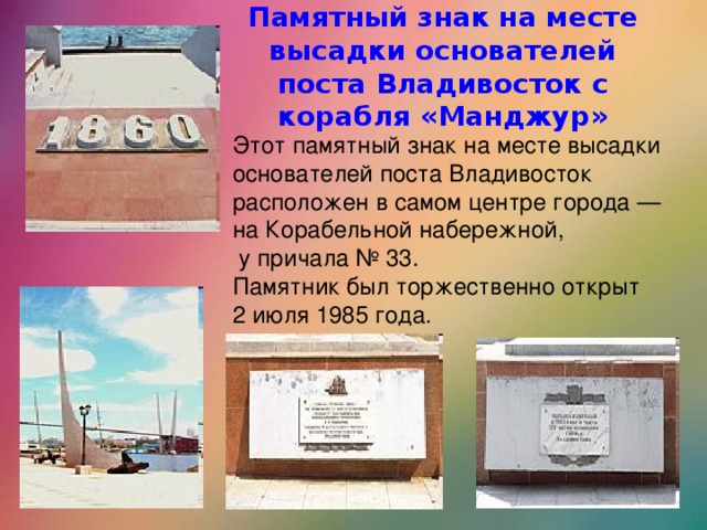 Памятный знак на месте высадки основателей поста Владивосток с корабля «Манджур» Этот памятный знак на месте высадки основателей поста Владивосток расположен в самом центре города — на Корабельной набережной,  у причала № 33. Памятник был торжественно открыт 2 июля 1985 года.