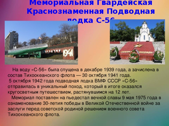 Мемориальная Гвардейская Краснознаменная Подводная лодка С-56 На воду «С-56» была спущена в декабре 1939 года, а зачислена в состав Тихоокеанского флота — 30 октября 1941 года.  5 октября 1942 года подводная лодка ВМФ СССР «С-56» отправилась в уникальный поход, который в итоге оказался кругосветным путешествием, растянувшимся на 12 лет.  Мемориал поставлен на пьедестал вечной славы 9 мая 1975 года в ознаменование 30-летия победы в Великой Отечественной войне за заслуги перед советской родиной решением военного совета Тихоокеанского флота.