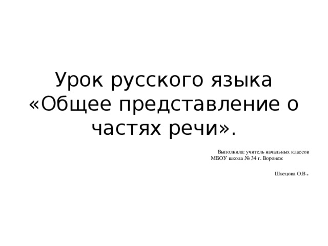 Урок русского языка  «Общее представление о частях речи». Выполнила: учитель начальных классов МБОУ школа № 34 г. Воронеж Швецова О.В .