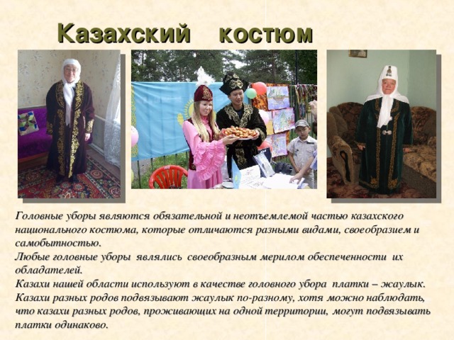 Казахский костюм Головные уборы являются обязательной и неотъемлемой частью казахского национального костюма, которые отличаются разными видами, своеобразием и самобытностью. Любые головные уборы являлись своеобразным мерилом обеспеченности их обладателей. Казахи нашей области используют в качестве головного убора платки – жаулык. Казахи разных родов подвязывают жаулык по-разному, хотя можно наблюдать, что казахи разных родов, проживающих на одной территории, могут подвязывать платки одинаково.