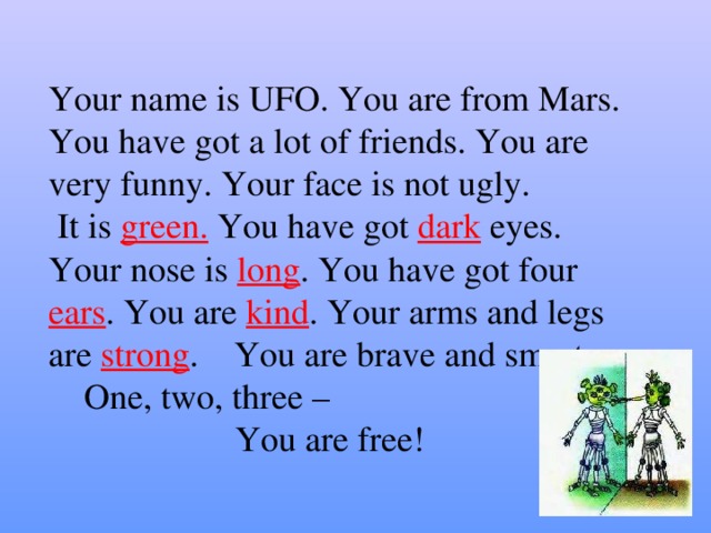 Your name is UFO. You are from Mars. You have got a lot of friends. You are very funny. Your face is not ugly.  It is green. You have got dark eyes. Your nose is long . You have got four ears . You are kind . Your arms and legs are strong . You are brave and smart.  One, two, three –  You are free!