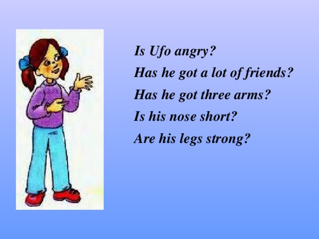 Is Ufo angry ?  Has he got a lot of friends ?  Has he got three arms ?  Is his nose short ?  Are his legs strong ?