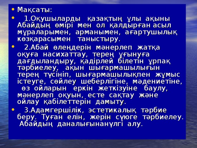 Мақсаты:  1.Оқушыларды қазақтың ұлы ақыны Абайдың өмірі мен ол қалдырған асыл мұраларымен, арманымен, ағартушылық көзқарасымен таныстыру.  2.Абай өлеңдерін мәнерлеп жатқа оқуға насихаттау, терең ұғынуға дағдыландыру, қадірлей білетін ұрпақ тәрбиелеу, ақын шығармашылығын терең түсініп, шығармашылықпен жұмыс істеуге, сөйлеу шеберлігіне, мәдениетіне, өз ойларын еркін жеткізуіне баулу, мәнерлеп оқуын, есте сақтау және ойлау қабілеттерін дамыту.  3.Адамгершілік, эстетикалық тәрбие беру. Туған елін, жерін сүюге тәрбиелеу. Абайдың даналығынанүлгі алу.