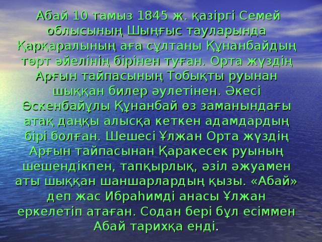 Абай 10 тамыз 1845 ж. қазіргі Семей облысының Шыңғыс тауларында Қарқаралының аға сұлтаны Құнанбайдың төрт әйелінің бірінен туған. Орта жүздің Арғын тайпасының Тобықты руынан шыққан билер әулетінен. Әкесі Өскенбайұлы Құнанбай өз заманындағы атақ даңқы алысқа кеткен адамдардың бірі болған. Шешесі Ұлжан Орта жүздің Арғын тайпасынан Қаракесек руының шешендікпен, тапқырлық, әзіл әжуамен аты шыққан шаншарлардың қызы. «Абай» деп жас Ибраһимді анасы Ұлжан еркелетіп атаған. Содан бері бұл есіммен Абай тарихқа енді .