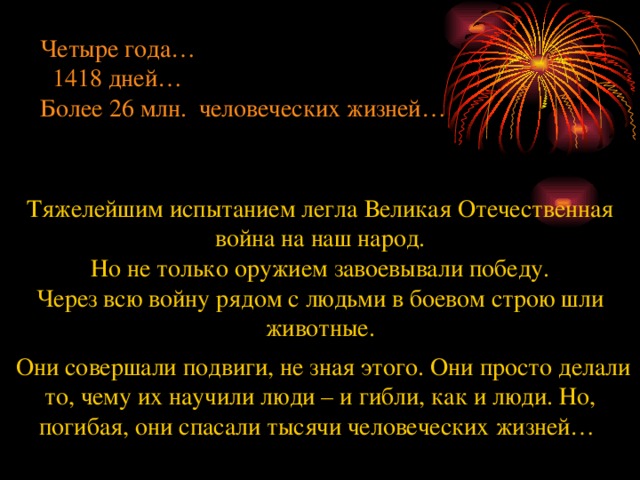 Четыре года…  1418 дней… Более 26 млн. человеческих жизней… Тяжелейшим испытанием легла Великая Отечественная война на наш народ. Но не только оружием завоевывали победу. Через всю войну рядом с людьми в боевом строю шли животные.  Они совершали подвиги, не зная этого. Они просто делали то, чему их научили люди – и гибли, как и люди. Но, погибая, они спасали тысячи человеческих жизней…