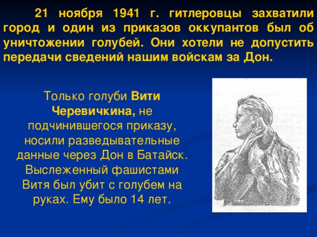 21 ноября 1941 г. гитлеровцы захватили город и один из приказов оккупантов был об уничтожении голубей. Они хотели не допустить передачи сведений нашим войскам за Дон.  Только голуби Вити Черевичкина, не подчинившегося приказу, носили разведывательные данные через Дон в Батайск. Выслеженный фашистами Витя был убит с голубем на руках. Ему было 14 лет.