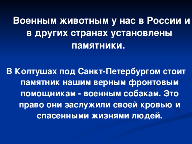 Военным животным у нас в России и в других странах установлены памятники.  В Колтушах под Санкт-Петербургом стоит памятник нашим верным фронтовым помощникам - военным собакам. Это право они заслужили своей кровью и спасенными жизнями людей.