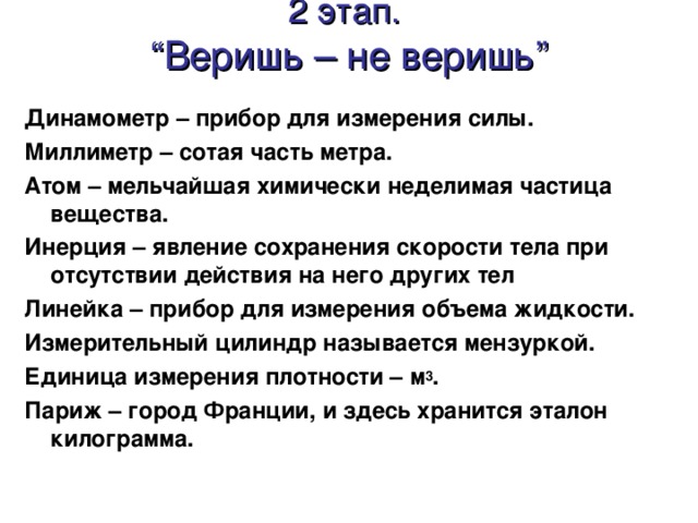 2 этап.  “Веришь – не веришь” Динамометр – прибор для измерения силы. Миллиметр – сотая часть метра. Атом – мельчайшая химически неделимая частица вещества. Инерция – явление сохранения скорости тела при отсутствии действия на него других тел Линейка – прибор для измерения объема жидкости. Измерительный цилиндр называется мензуркой. Единица измерения плотности – м 3 . Париж – город Франции, и здесь хранится эталон килограмма.