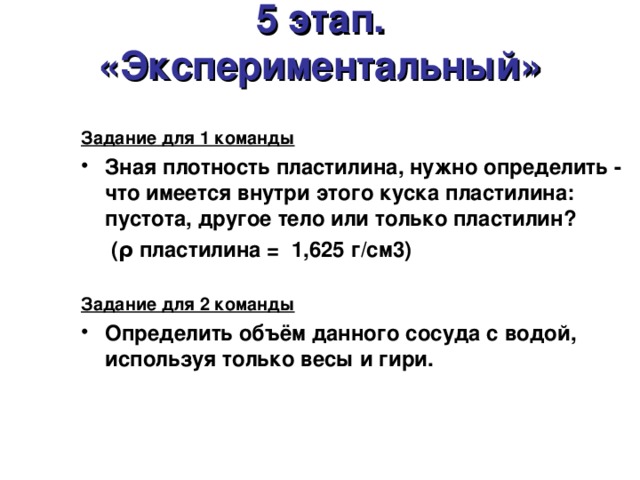 5 этап.  «Экспериментальный»  Задание для 1 команды Зная плотность пластилина, нужно определить - что имеется внутри этого куска пластилина: пустота, другое тело или только пластилин?  (ρ пластилина =  1,625 г/см3)  Задание для 2 команды