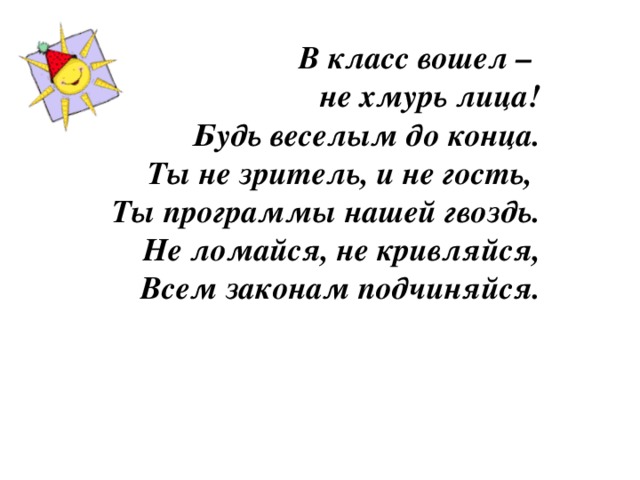 В класс вошел – не хмурь лица!  Будь веселым до конца.  Ты не зритель, и не гость,  Ты программы нашей гвоздь.  Не ломайся, не кривляйся,  Всем законам подчиняйся.