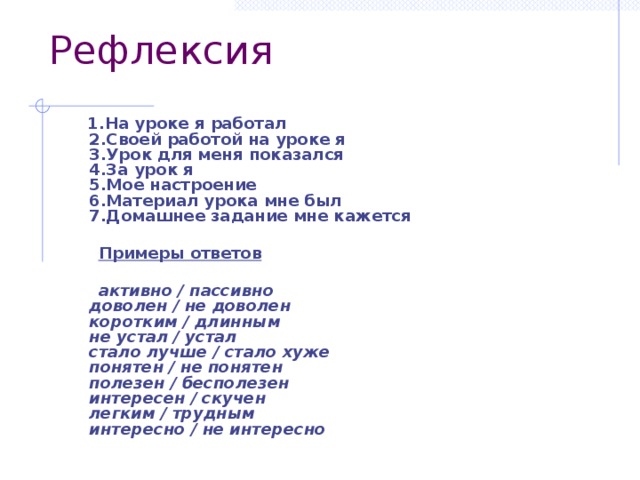 Рефлексия  1.На уроке я работал  2.Своей работой на уроке я  3.Урок для меня показался  4.За урок я  5.Мое настроение  6.Материал урока мне был  7.Домашнее задание мне кажется    Примеры ответов   активно / пассивно  доволен / не доволен  коротким / длинным  не устал / устал  стало лучше / стало хуже  понятен / не понятен  полезен / бесполезен  интересен / скучен  легким / трудным  интересно / не интересно   