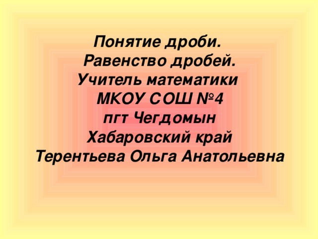 Понятие дроби.  Равенство дробей.  Учитель математики  МКОУ СОШ №4  пгт Чегдомын  Хабаровский край  Терентьева Ольга Анатольевна