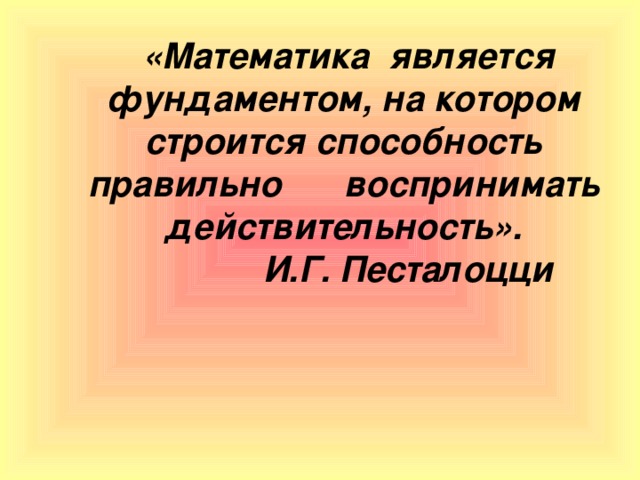 «Математика  является фундаментом, на котором строится способность правильно  воспринимать действительность».  И.Г. Песталоцци  