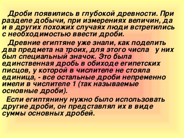 Дроби появились в глубокой древности. При разделе добычи, при измерениях величин, да и в других похожих случаях люди встретились с необходимостью ввести дроби.  Древние египтяне уже знали, как поделить два предмета на троих, для этого числа у них был специальный значок. Это была единственная дробь в обиходе египетских писцов, у которой в числителе не стояла единица, - все остальные дроби непременно имели в числителе 1 (так называемые основные дроби).  Если египтянину нужно было использовать другие дроби, он представлял их в виде суммы основных дробей.