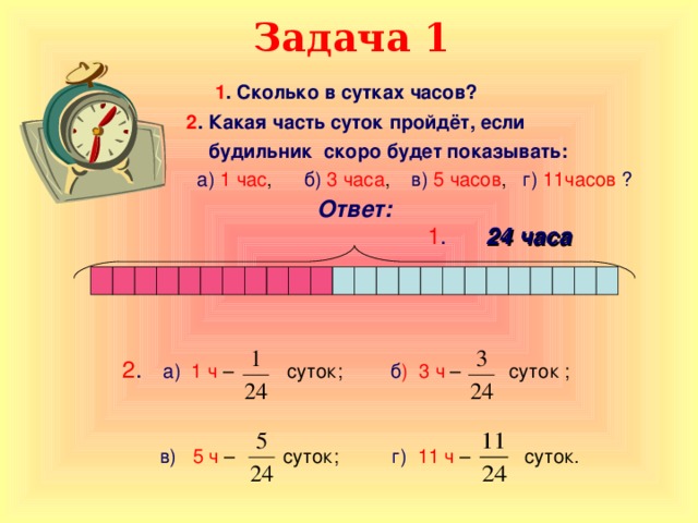 Задача 1 1 . Сколько в сутках часов?   2 . Какая часть суток пройдёт, если  будильник скоро будет показывать:  а)  1 час , б)  3 часа , в)  5 часов , г)  11часов  ?                  2 .  а)  1 ч – суток; б ) 3 ч – суток ;  в)  5 ч – суток; г)  11 ч – суток. Ответ: 1 .  24 часа