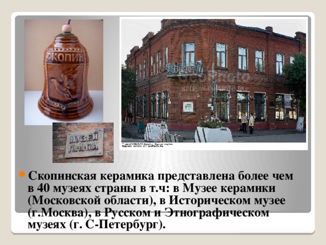 Скопинская керамика представлена более чем в 40 музеях страны в т.ч: в Музее керамики (Московской области), в Историческом музее (г.Москва), в Русском и Этнографическом музеях (г. С-Петербург).
