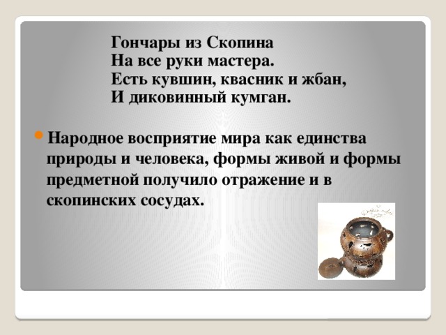 Гончары из Скопина  На все руки мастера.  Есть кувшин, квасник и жбан,  И диковинный кумган.  Народное восприятие мира как единства природы и человека, формы живой и формы предметной получило отражение и в скопинских сосудах.