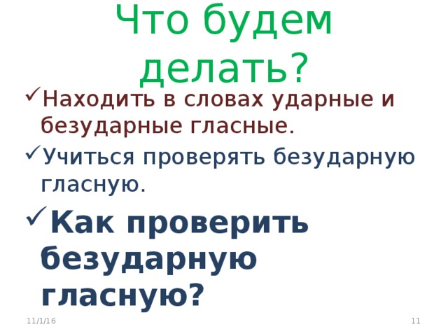 Что будем делать? Находить в словах ударные и безударные гласные. Учиться проверять безударную гласную. Как проверить безударную гласную? 11/1/16