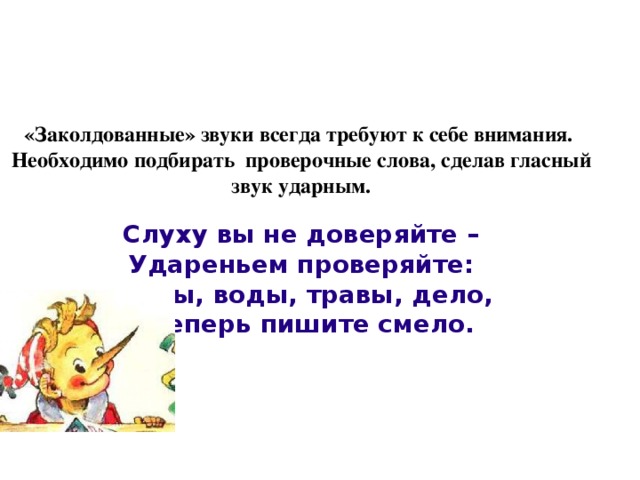 «Заколдованные» звуки всегда требуют к себе внимания.  Необходимо подбирать проверочные слова, сделав гласный звук ударным.   Слуху вы не доверяйте –  Удареньем проверяйте:  сосны, воды, травы, дело,  а теперь пишите смело.