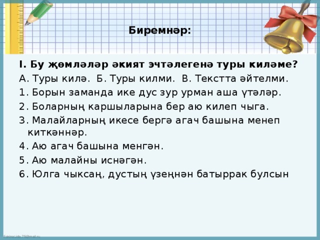 Биремнәр:   I. Бу җөмләләр әкият эчтәлегенә туры киләме? А. Туры килә. Б. Туры килми. В. Текстта әйтелми. 1. Борын заманда ике дус зур урман аша үтәләр. 2. Боларның каршыларына бер аю килеп чыга. 3. Малайларның икесе бергә агач башына менеп киткәннәр. 4. Аю агач башына менгән. 5. Аю малайны иснәгән. 6. Юлга чыксаң, дустың үзеңнән батыррак булсын