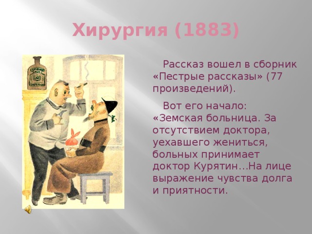 Хирургия (1883) Рассказ вошел в сборник «Пестрые рассказы» (77 произведений). Вот его начало: «Земская больница. За отсутствием доктора, уехавшего жениться, больных принимает доктор Курятин…На лице выражение чувства долга и приятности.