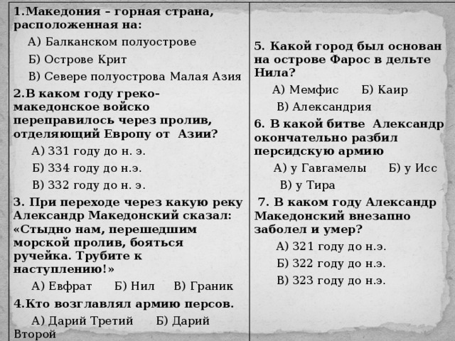 1.Македония – горная страна, расположенная на:  А) Балканском полуострове  Б) Острове Крит  В) Севере полуострова Малая Азия 2.В каком году греко-македонское войско переправилось через пролив, отделяющий Европу от Азии?  А) 331 году до н. э.  Б) 334 году до н.э.  В) 332 году до н. э. 3. При переходе через какую реку Александр Македонский сказал: «Стыдно нам, перешедшим морской пролив, бояться ручейка. Трубите к наступлению!»  А) Евфрат Б) Нил В) Граник 4.Кто возглавлял армию персов.  А) Дарий Третий Б) Дарий Второй  В) Дарий Первый   5. Какой город был основан на острове Фарос в дельте Нила?  А) Мемфис Б) Каир  В) Александрия 6. В какой битве Александр окончательно разбил персидскую армию  А) у Гавгамелы Б) у Исс  В) у Тира  7. В каком году Александр Македонский внезапно заболел и умер?  А) 321 году до н.э.  Б) 322 году до н.э.  В) 323 году до н.э.