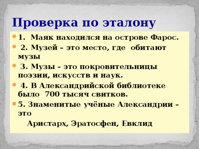 Проверка по эталону 1. Маяк находился на острове Фарос.  2. Музей – это место, где обитают музы  3. Музы – это покровительницы поэзии, искусств и наук.  4. В Александрийской библиотеке было 700 тысяч свитков. 5. Знаменитые учёные Александрии – это  Аристарх, Эратосфен, Евклид