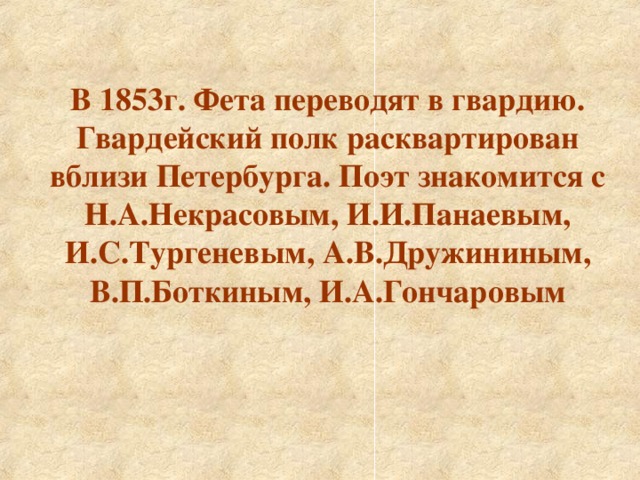 В 1853г. Фета переводят в гвардию. Гвардейский полк расквартирован вблизи Петербурга. Поэт знакомится с Н.А.Некрасовым, И.И.Панаевым, И.С.Тургеневым, А.В.Дружининым, В.П.Боткиным, И.А.Гончаровым