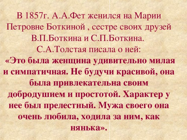 В 1857г. А.А.Фет женился на Марии Петровне Боткиной , сестре своих друзей В.П.Боткина и С.П.Боткина. С.А.Толстая писала о ней:  «Это была женщина удивительно милая и симпатичная. Не будучи красивой, она была привлекательна своим добродушием и простотой. Характер у нее был прелестный. Мужа своего она очень  любила, ходила за ним, как нянька».