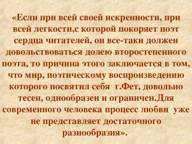 «Если при всей своей искренности, при всей легкости,с которой покоряет поэт сердца читателей, он все-таки должен довольствоваться долею второстепенного поэта, то причина этого заключается в том, что мир, поэтическому воспроизведению которого посвятил себя г.Фет, довольно тесен, однообразен и ограничен.Для современного человека процесс любви уже не представляет достаточного разнообразия».