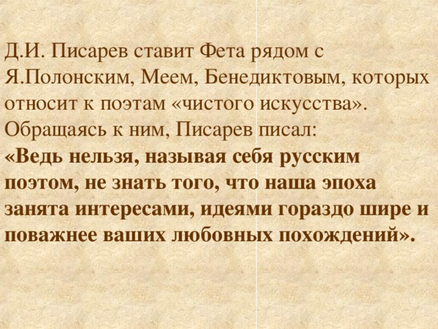 Д.И. Писарев ставит Фета рядом с Я.Полонским, Меем, Бенедиктовым, которых относит к поэтам «чистого искусства». Обращаясь к ним, Писарев писал: «Ведь нельзя, называя себя русским поэтом, не знать того, что наша эпоха занята интересами, идеями гораздо шире и поважнее ваших любовных похождений».