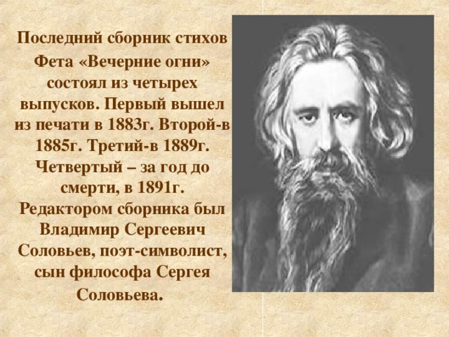 Последний сборник стихов Фета  «Вечерние огни» состоял из четырех выпусков. Первый вышел из печати в 1883г. Второй-в 1885г. Третий-в 1889г. Четвертый – за год до смерти, в 1891г. Редактором сборника был Владимир Сергеевич Соловьев, поэт-символист, сын философа Сергея  Соловьева .