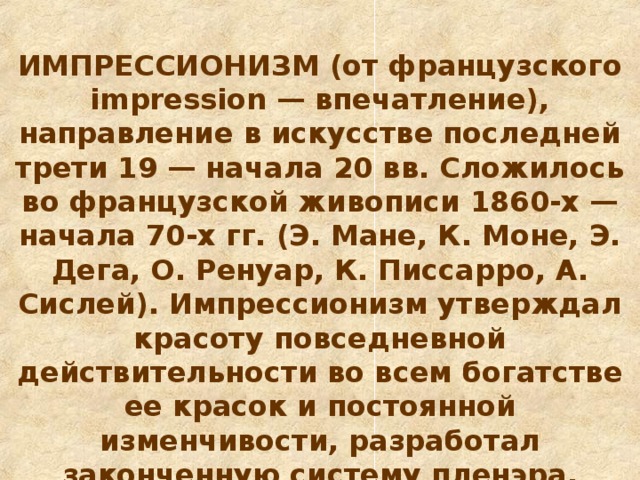 ИМПРЕССИОН И ЗМ (от французского impression — впечатление), направление в искусстве последней трети 19 — начала 20 вв. Сложилось во французской живописи 1860-х — начала 70-х гг. (Э. Мане, К. Моне, Э. Дега, О. Ренуар, К. Писсарро, А. Сислей). Импрессионизм утверждал красоту повседневной действительности во всем богатстве ее красок и постоянной изменчивости, разработал законченную систему пленэра, добившись впечатления сверкающего солнечного света, вибрации световоздушной среды.