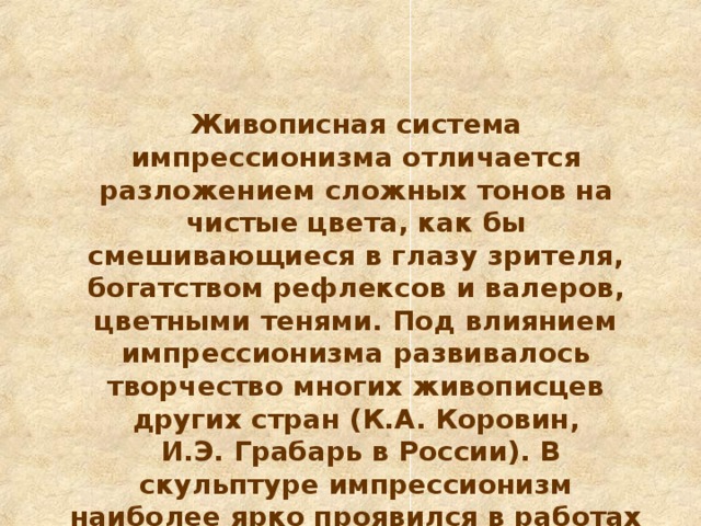 Живописная система импрессионизма отличается разложением сложных тонов на чистые цвета, как бы смешивающиеся в глазу зрителя, богатством рефлексов и валеров, цветными тенями. Под влиянием импрессионизма развивалось творчество многих живописцев других стран (К.А. Коровин,  И.Э. Грабарь в России). В скульптуре импрессионизм наиболее ярко проявился в работах М. Россо в Италии, О. Родена во Франции, П.П. Трубецкого и А.С. Голубкиной в России.