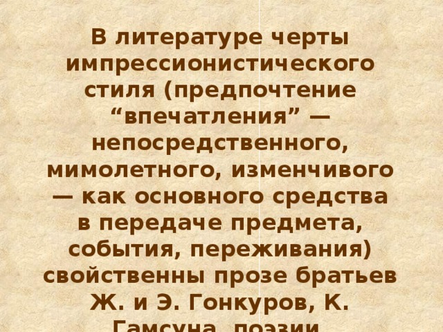 В литературе черты импрессионистического стиля (предпочтение “впечатления” — непосредственного, мимолетного, изменчивого — как основного средства в передаче предмета, события, переживания) свойственны прозе братьев Ж. и Э. Гонкуров, К. Гамсуна, поэзии И. Анненского и К. Бальмонта.