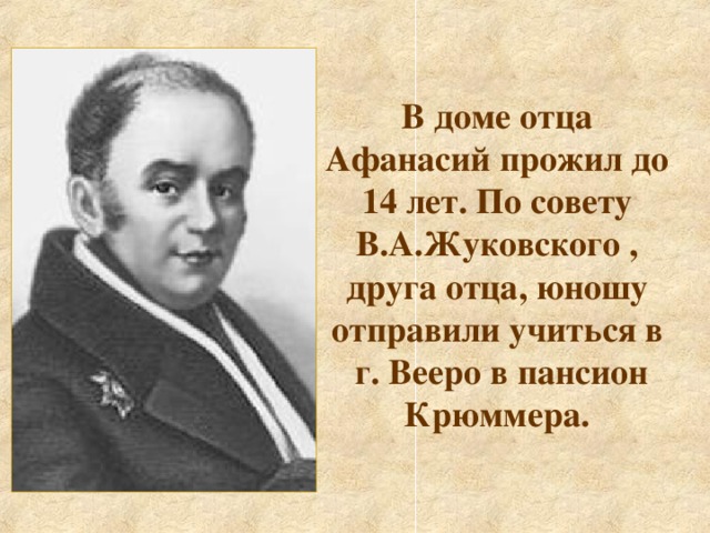 В доме отца Афанасий прожил до 14 лет. По совету В.А.Жуковского , друга отца, юношу отправили учиться в  г. Вееро в пансион Крюммера.