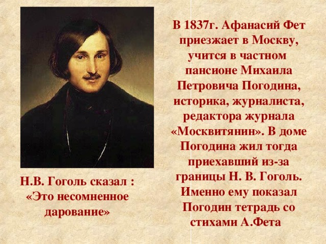 В 1837г. Афанасий Фет приезжает в Москву, учится в частном пансионе Михаила Петровича Погодина, историка, журналиста, редактора журнала «Москвитянин». В доме Погодина жил тогда приехавший из-за границы Н. В. Гоголь. Именно ему показал Погодин тетрадь со стихами А.Фета  Н.В. Гоголь сказал : «Это несомненное дарование»