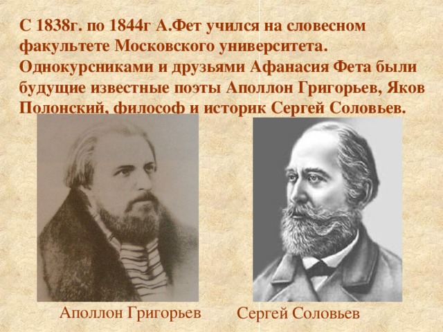 С 1838г. по 1844г А.Фет учился на словесном факультете Московского университета. Однокурсниками и друзьями Афанасия Фета были будущие известные поэты Аполлон Григорьев, Яков Полонский, философ и историк Сергей Соловьев. Аполлон Григорьев Сергей Соловьев