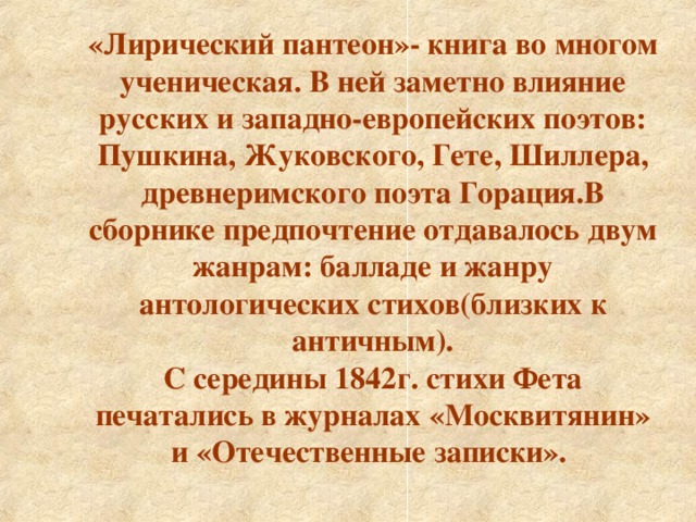 «Лирический пантеон»- книга во многом ученическая. В ней заметно влияние русских и западно-европейских поэтов: Пушкина, Жуковского, Гете, Шиллера, древнеримского поэта Горация.В сборнике предпочтение отдавалось двум жанрам: балладе и жанру антологических стихов(близких к античным). С середины 1842г. стихи Фета печатались в журналах «Москвитянин» и «Отечественные записки».