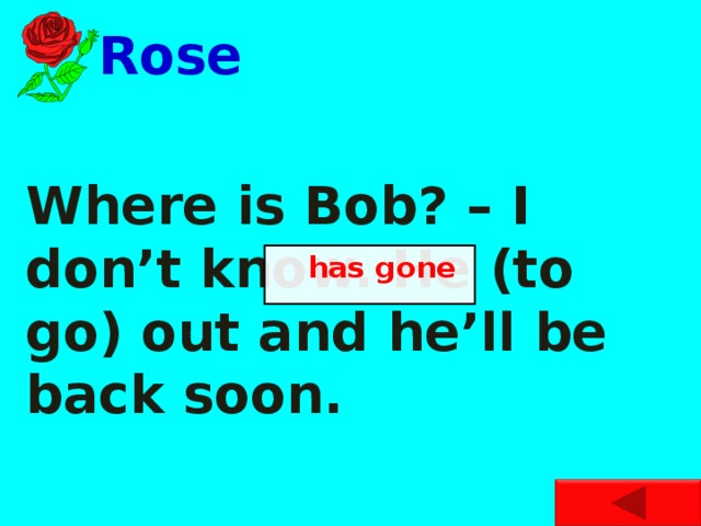 Rose Where is Bob? – I don’t know. He (to go) out and he’ll be back soon.  has gone